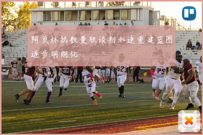 阿莫林执教曼联谈判加速重建蓝图逐步明朗化