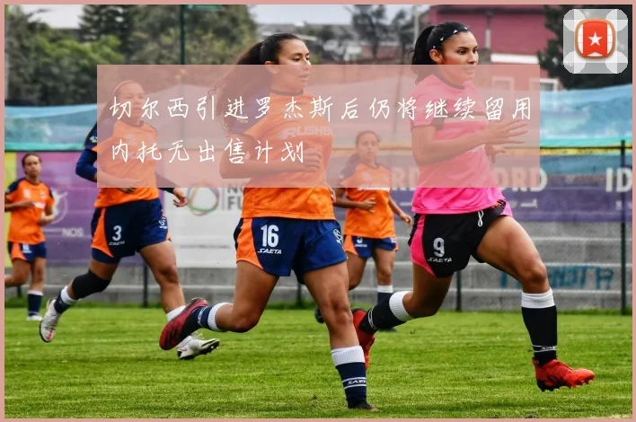 切尔西引进罗杰斯后仍将继续留用内托无出售计划