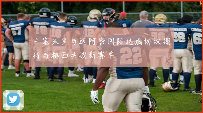 卡塞米罗与迈阿密国际达成协议期待与梅西共战新赛季