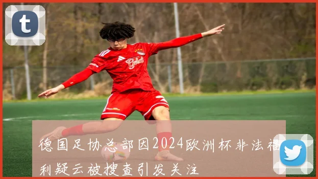 德国足协总部因2024欧洲杯非法福利疑云被搜查引发关注