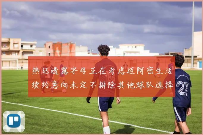 热记透露字母正在考虑迈阿密生活续约意向未定不排除其他球队选择