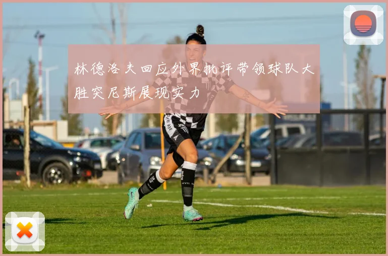 林德洛夫回应外界批评带领球队大胜突尼斯展现实力