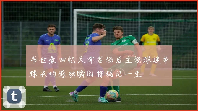 韦世豪回忆天津客场后主场球迷举球衣的感动瞬间将铭记一生