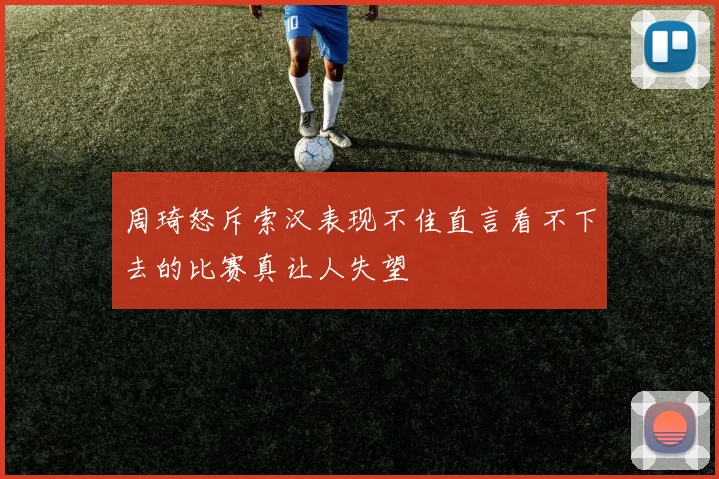 周琦怒斥索汉表现不佳直言看不下去的比赛真让人失望
