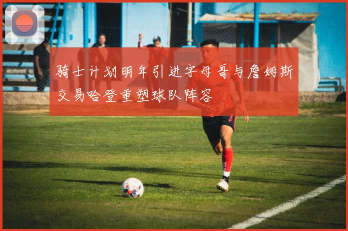 骑士计划明年引进字母哥与詹姆斯交易哈登重塑球队阵容