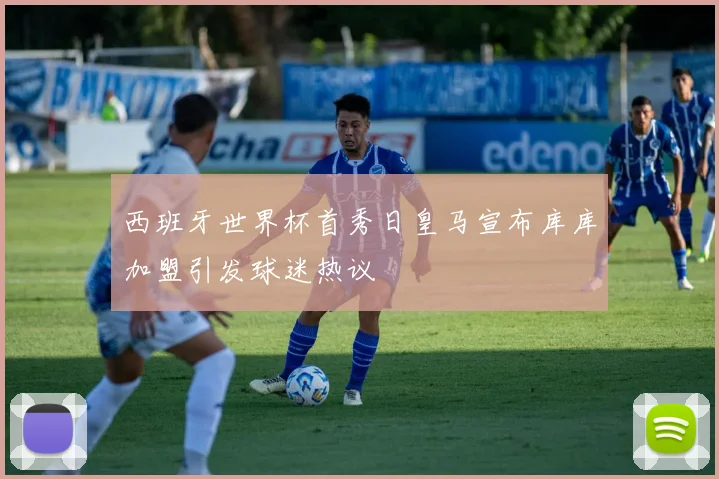 西班牙世界杯首秀日皇马宣布库库加盟引发球迷热议
