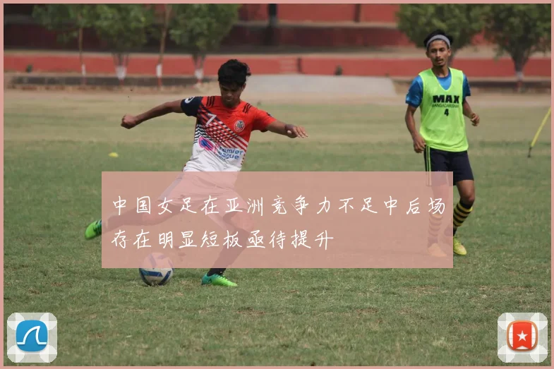 中国女足在亚洲竞争力不足中后场存在明显短板亟待提升
