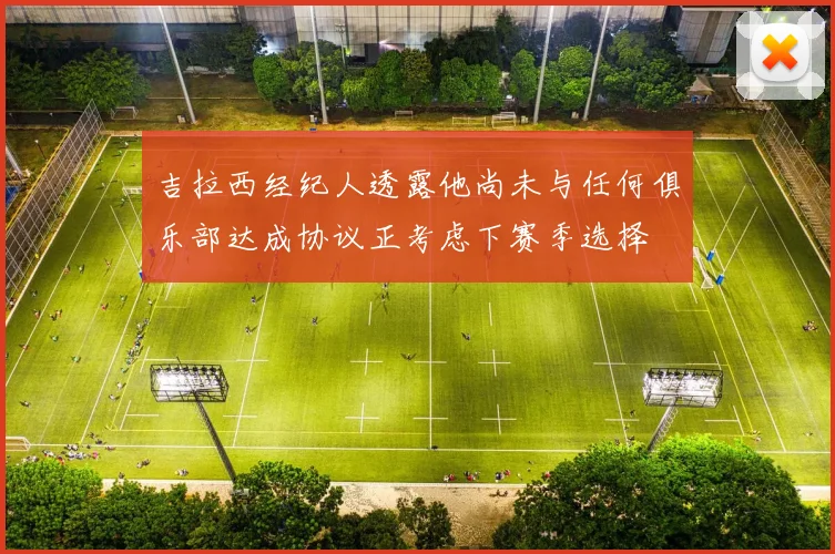 吉拉西经纪人透露他尚未与任何俱乐部达成协议正考虑下赛季选择