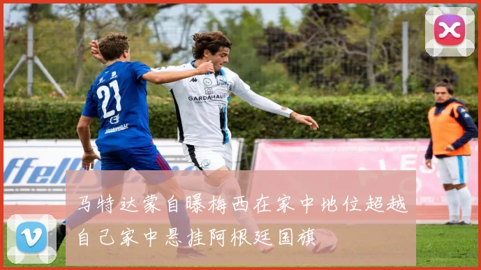 马特达蒙自曝梅西在家中地位超越自己家中悬挂阿根廷国旗
