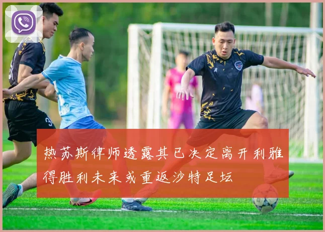 热苏斯律师透露其已决定离开利雅得胜利未来或重返沙特足坛