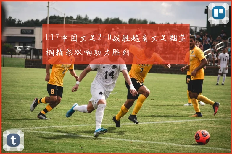 U17中国女足2-0战胜越南女足鞠芷桐精彩双响助力胜利