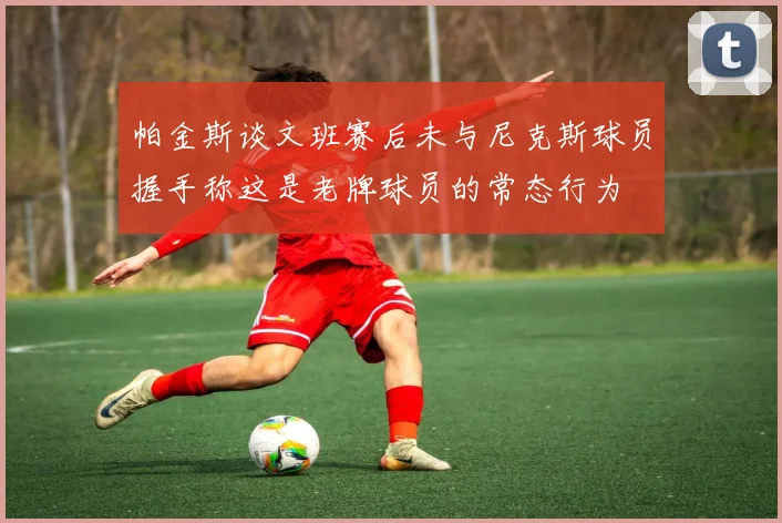 帕金斯谈文班赛后未与尼克斯球员握手称这是老牌球员的常态行为