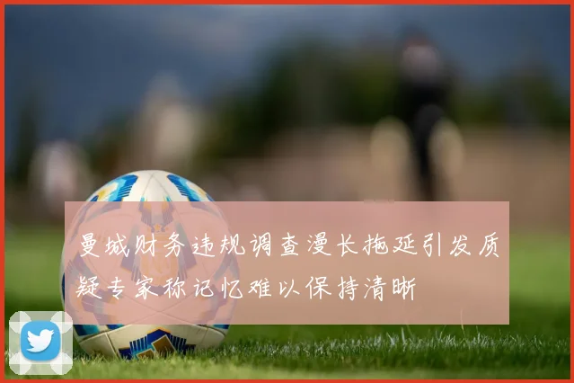 曼城财务违规调查漫长拖延引发质疑专家称记忆难以保持清晰