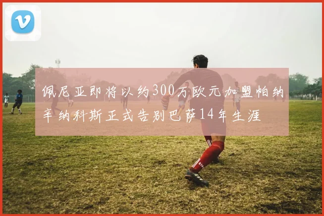佩尼亚即将以约300万欧元加盟帕纳辛纳科斯正式告别巴萨14年生涯