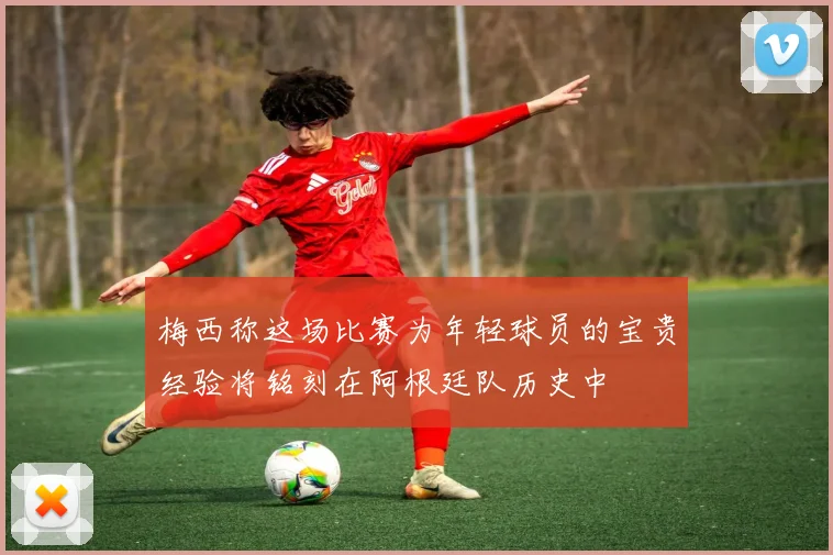 梅西称这场比赛为年轻球员的宝贵经验将铭刻在阿根廷队历史中