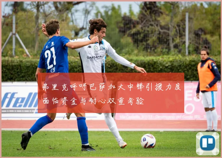 弗里克呼吁巴萨加大中锋引援力度面临资金与耐心双重考验