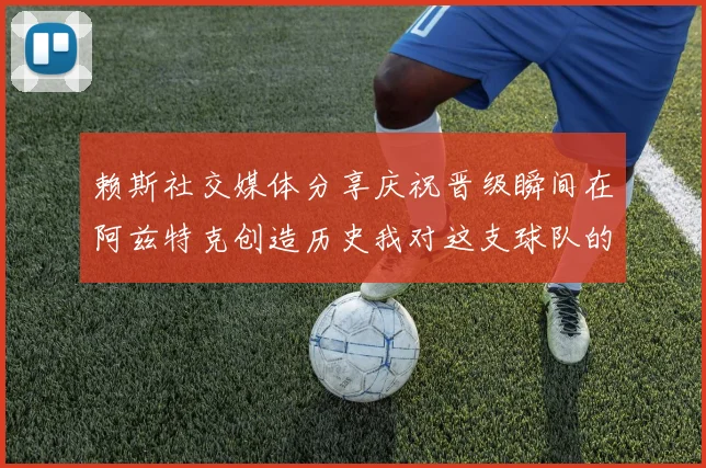 赖斯社交媒体分享庆祝晋级瞬间在阿兹特克创造历史我对这支球队的热爱无以言表