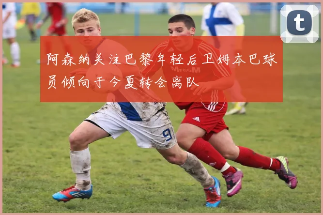 阿森纳关注巴黎年轻后卫姆本巴球员倾向于今夏转会离队