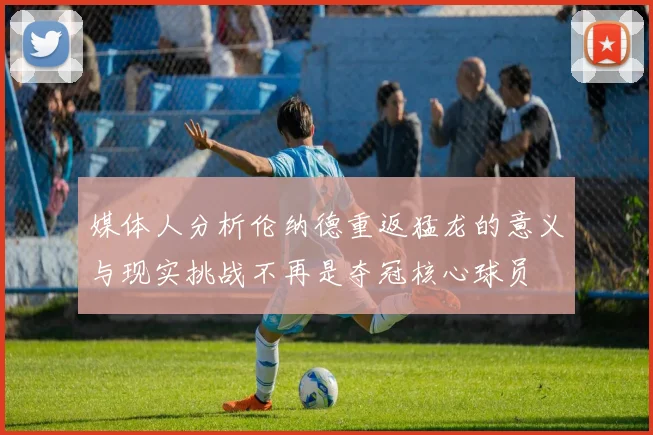 媒体人分析伦纳德重返猛龙的意义与现实挑战不再是夺冠核心球员