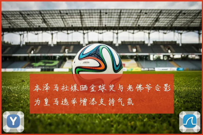 本泽马社媒晒金球奖与老佛爷合影为皇马选举增添支持气氛