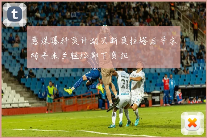 意媒曝科莫计划买断莫拉塔后寻求转手米兰轻松卸下负担